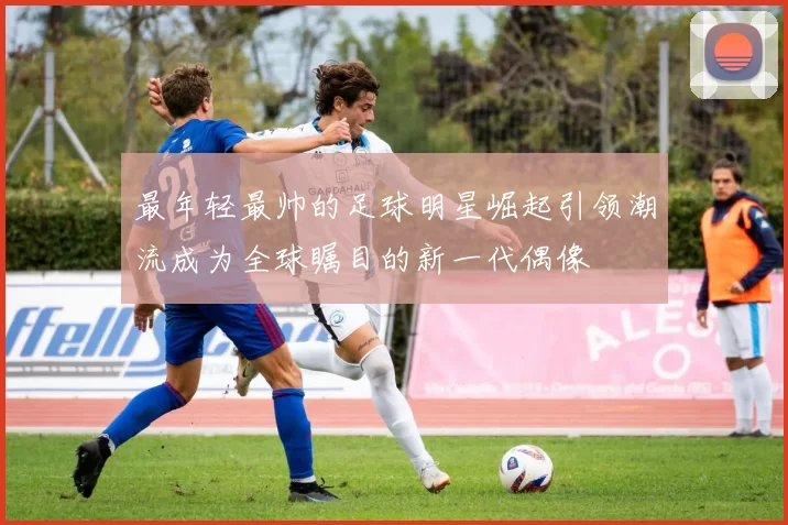 最年轻最帅的足球明星崛起引领潮流成为全球瞩目的新一代偶像
