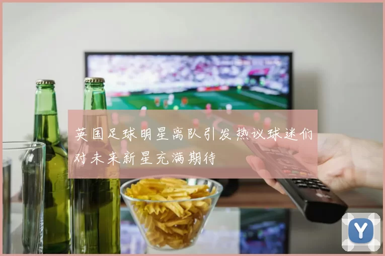 英国足球明星离队引发热议球迷们对未来新星充满期待