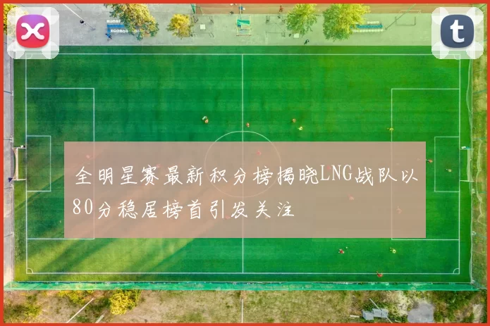 全明星赛最新积分榜揭晓LNG战队以80分稳居榜首引发关注
