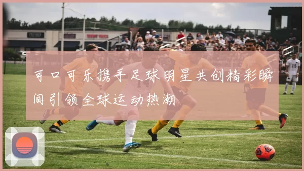 可口可乐携手足球明星共创精彩瞬间引领全球运动热潮