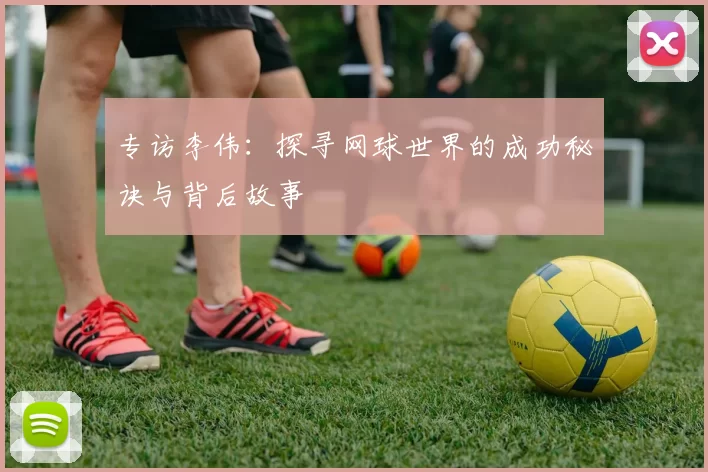 专访李伟：探寻网球世界的成功秘诀与背后故事