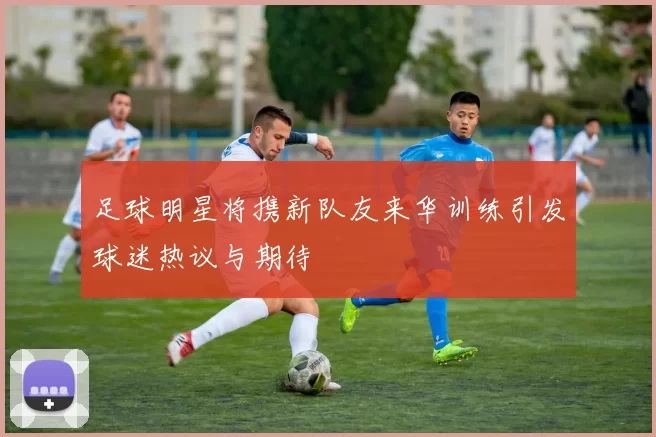 足球明星将携新队友来华训练引发球迷热议与期待