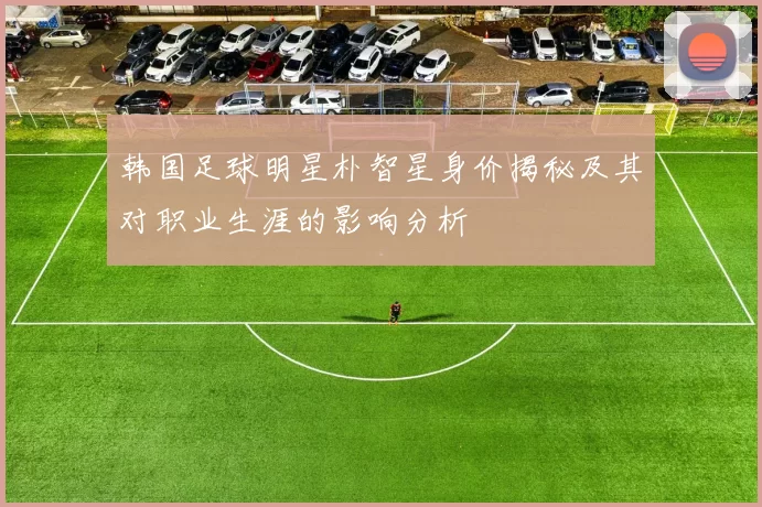 韩国足球明星朴智星身价揭秘及其对职业生涯的影响分析
