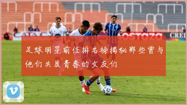 足球明星前任排名榜揭秘那些曾与他们共度青春的女友们