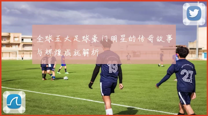 全球五大足球豪门明星的传奇故事与辉煌成就解析