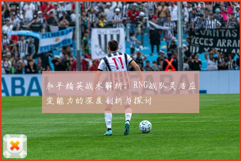 和平精英战术解析：RNG战队灵活应变能力的深度剖析与探讨