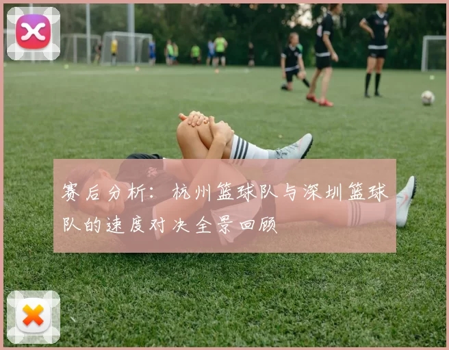 赛后分析：杭州篮球队与深圳篮球队的速度对决全景回顾