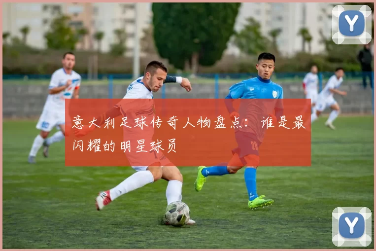 意大利足球传奇人物盘点：谁是最闪耀的明星球员