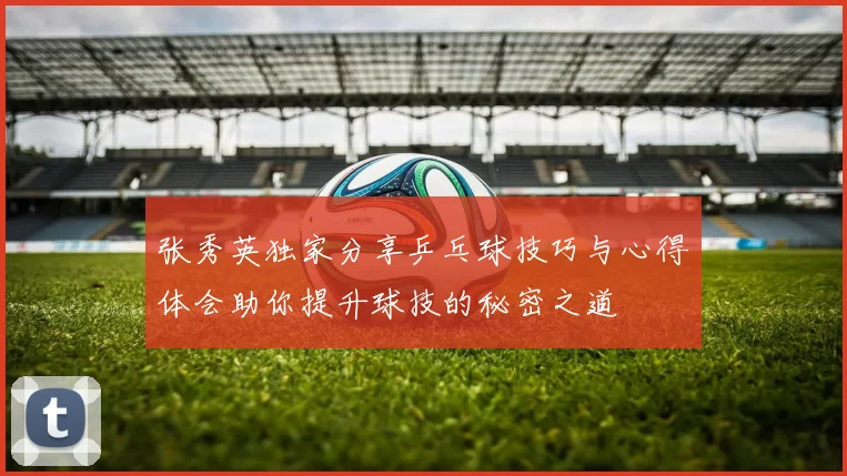 张秀英独家分享乒乓球技巧与心得体会助你提升球技的秘密之道