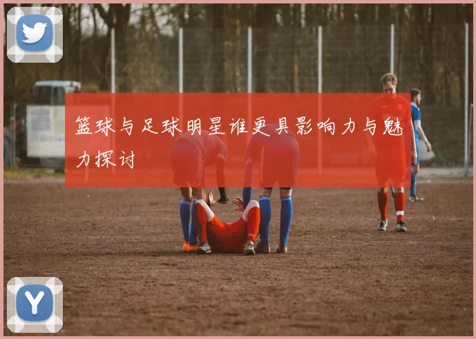 篮球与足球明星谁更具影响力与魅力探讨