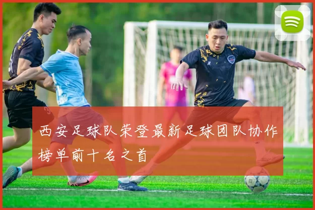 西安足球队荣登最新足球团队协作榜单前十名之首