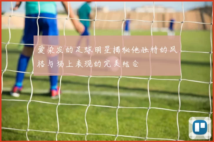 爱染发的足球明星揭秘他独特的风格与场上表现的完美结合