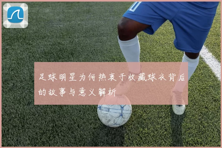 足球明星为何热衷于收藏球衣背后的故事与意义解析