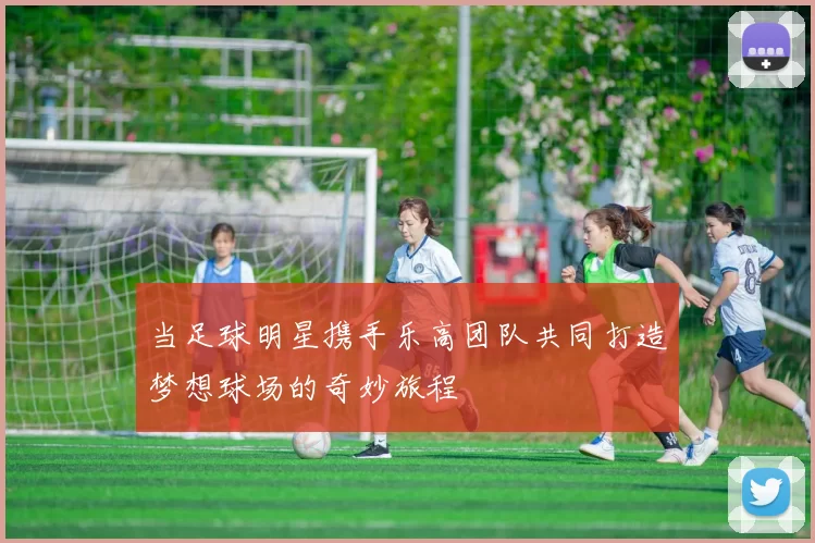 当足球明星携手乐高团队共同打造梦想球场的奇妙旅程