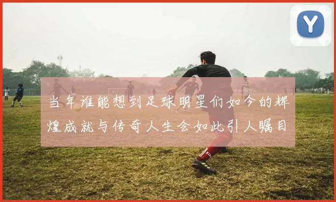 当年谁能想到足球明星们如今的辉煌成就与传奇人生会如此引人瞩目
