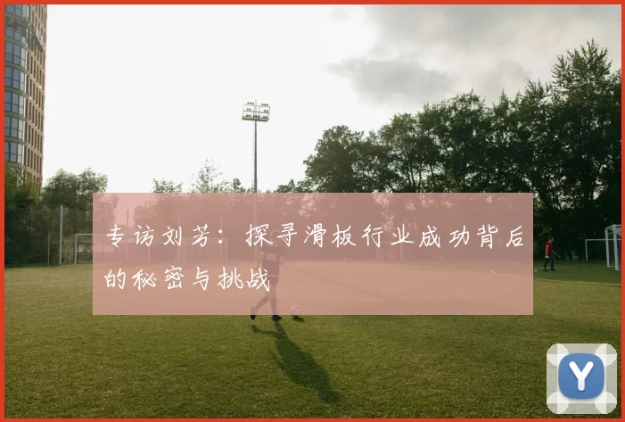 专访刘芳：探寻滑板行业成功背后的秘密与挑战