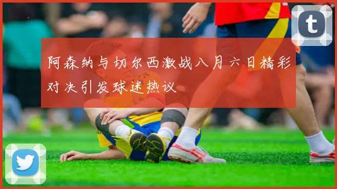 阿森纳与切尔西激战八月六日精彩对决引发球迷热议