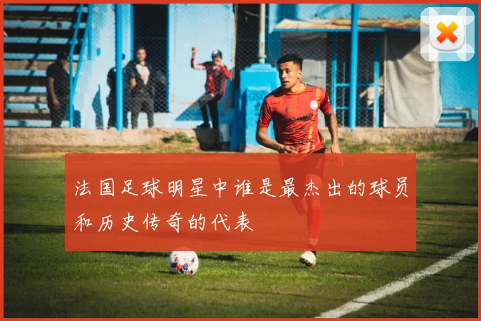 法国足球明星中谁是最杰出的球员和历史传奇的代表
