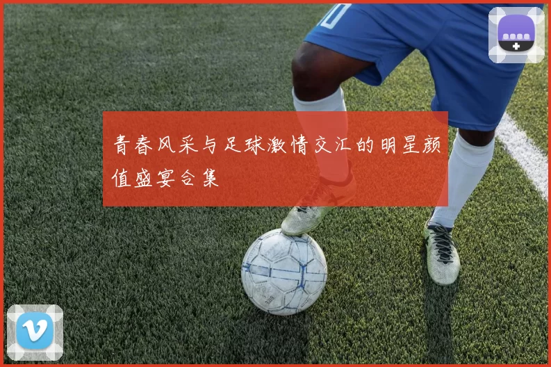 青春风采与足球激情交汇的明星颜值盛宴合集