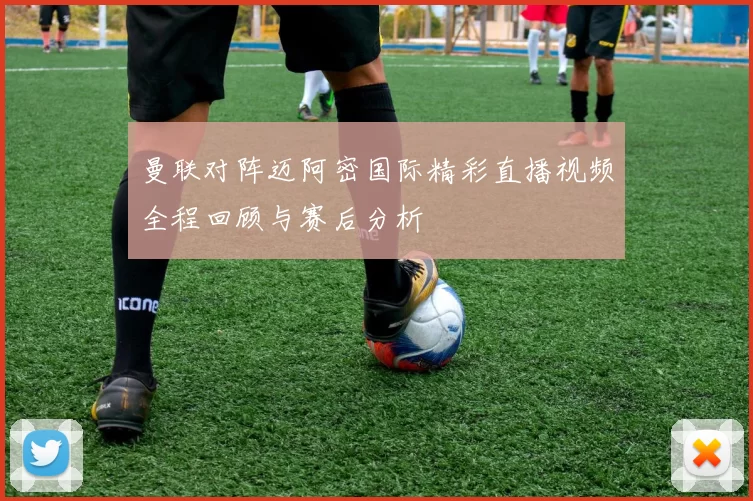 曼联对阵迈阿密国际精彩直播视频全程回顾与赛后分析