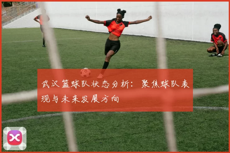 武汉篮球队状态分析：聚焦球队表现与未来发展方向
