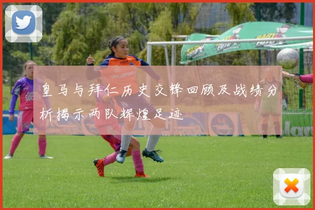皇马与拜仁历史交锋回顾及战绩分析揭示两队辉煌足迹