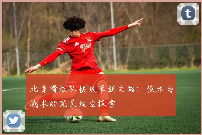 北京滑板队快攻革新之路：技术与战术的完美结合探索