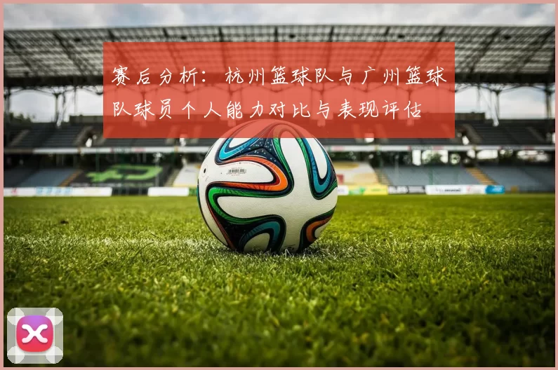赛后分析：杭州篮球队与广州篮球队球员个人能力对比与表现评估