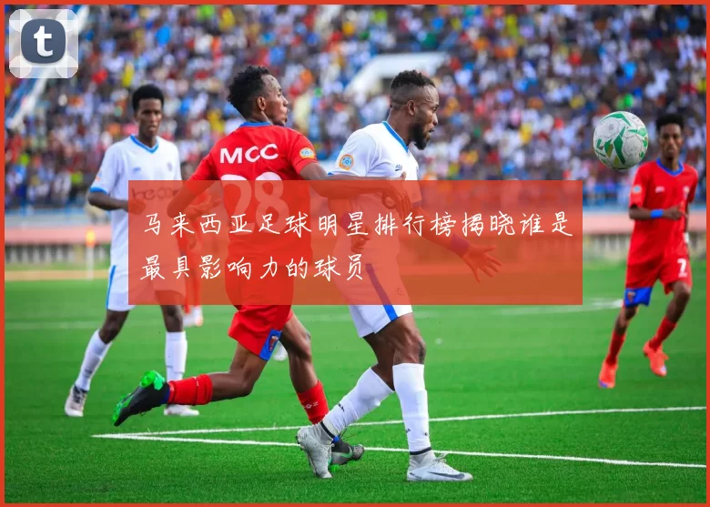 马来西亚足球明星排行榜揭晓谁是最具影响力的球员