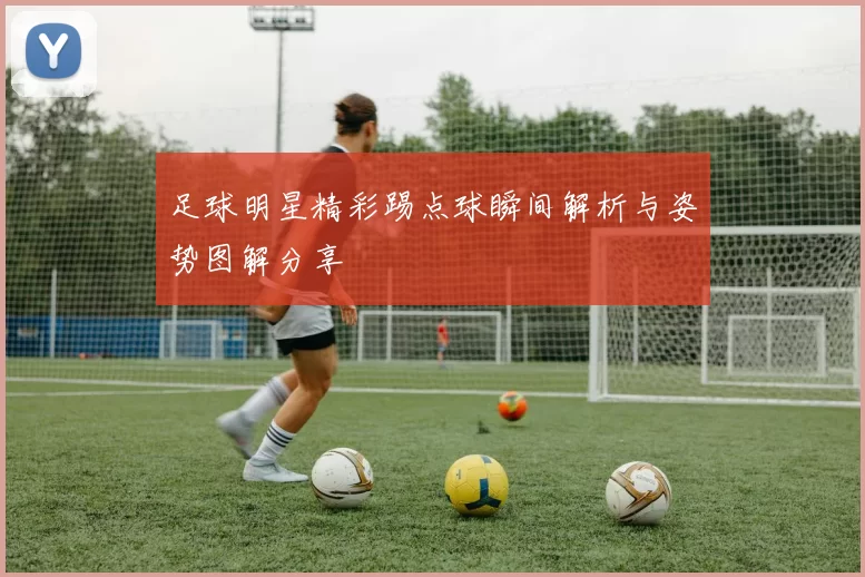 足球明星精彩踢点球瞬间解析与姿势图解分享