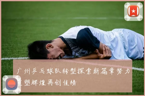 广州乒乓球队转型探索新篇章努力重塑辉煌再创佳绩