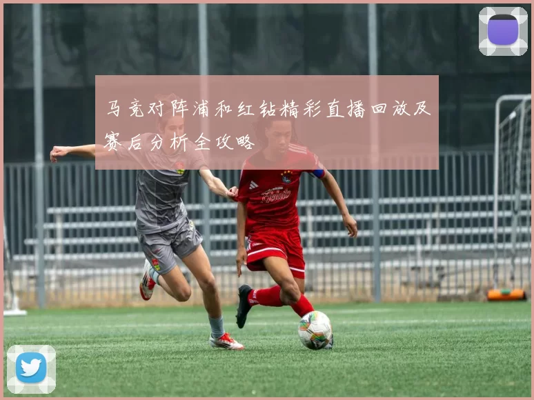 马竞对阵浦和红钻精彩直播回放及赛后分析全攻略