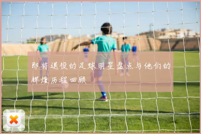 即将退役的足球明星盘点与他们的辉煌历程回顾