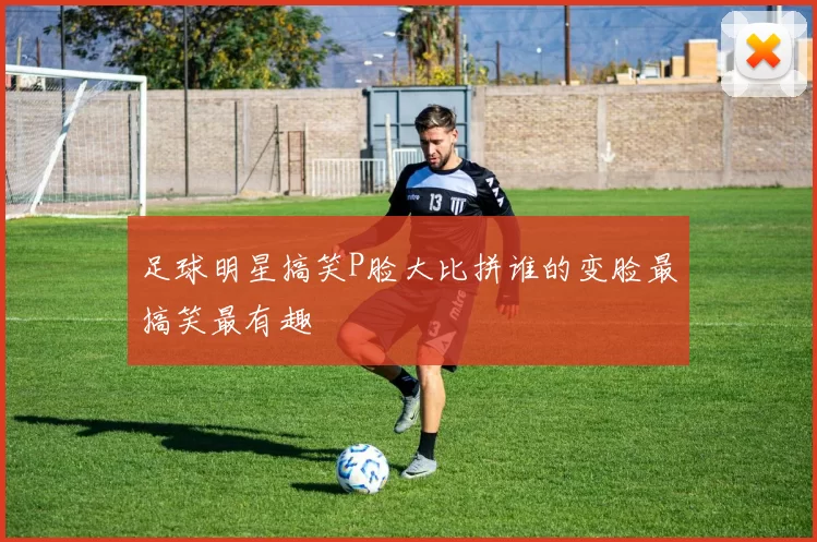 足球明星搞笑P脸大比拼谁的变脸最搞笑最有趣