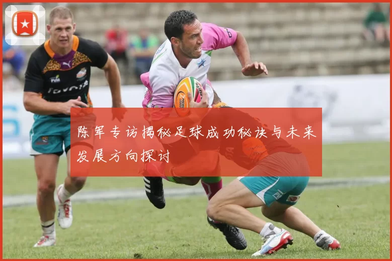 陈军专访揭秘足球成功秘诀与未来发展方向探讨