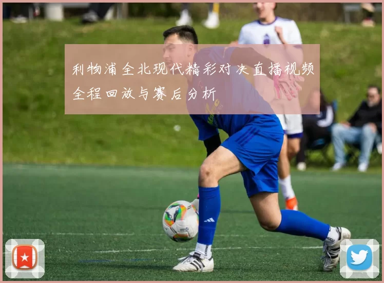 利物浦全北现代精彩对决直播视频全程回放与赛后分析