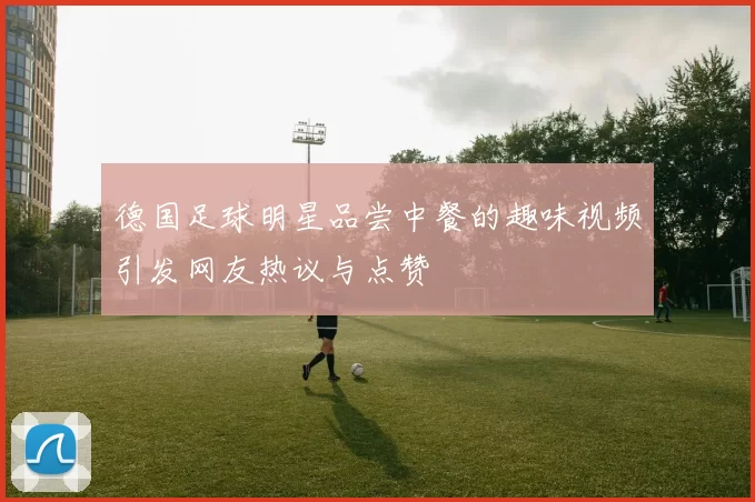 德国足球明星品尝中餐的趣味视频引发网友热议与点赞