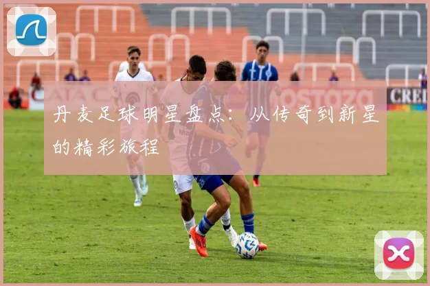 丹麦足球明星盘点：从传奇到新星的精彩旅程