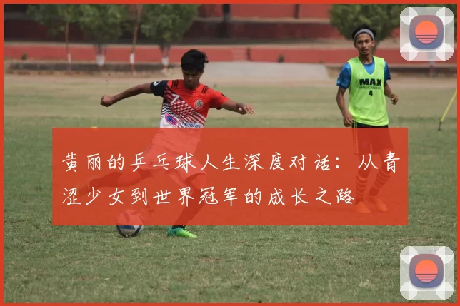 黄丽的乒乓球人生深度对话：从青涩少女到世界冠军的成长之路