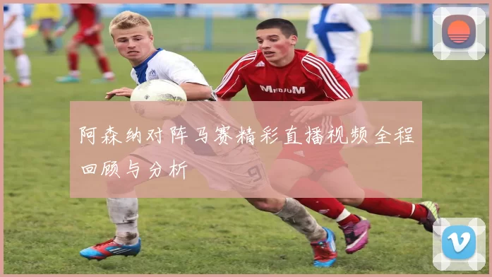 阿森纳对阵马赛精彩直播视频全程回顾与分析