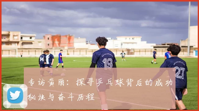 专访黄丽：探寻乒乓球背后的成功秘诀与奋斗历程