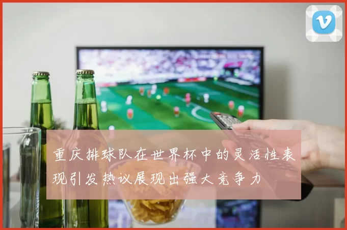 重庆排球队在世界杯中的灵活性表现引发热议展现出强大竞争力