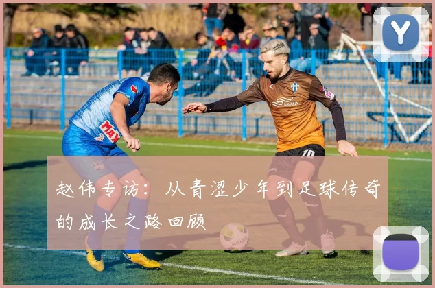 赵伟专访：从青涩少年到足球传奇的成长之路回顾