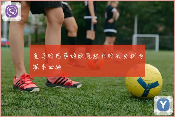 皇马对巴萨的欧冠经典对决分析与赛季回顾