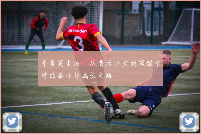 李秀英专访：从青涩少女到篮球女将的奋斗与成长之路