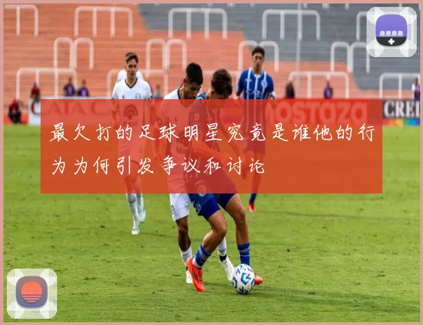 最欠打的足球明星究竟是谁他的行为为何引发争议和讨论