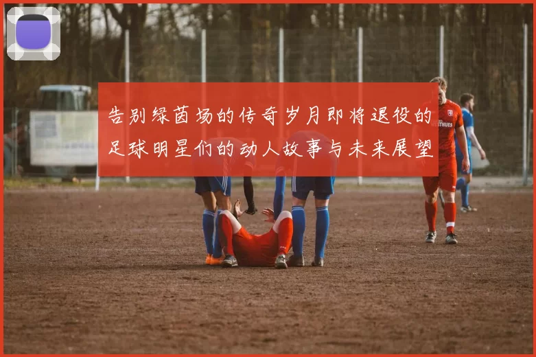 告别绿茵场的传奇岁月即将退役的足球明星们的动人故事与未来展望