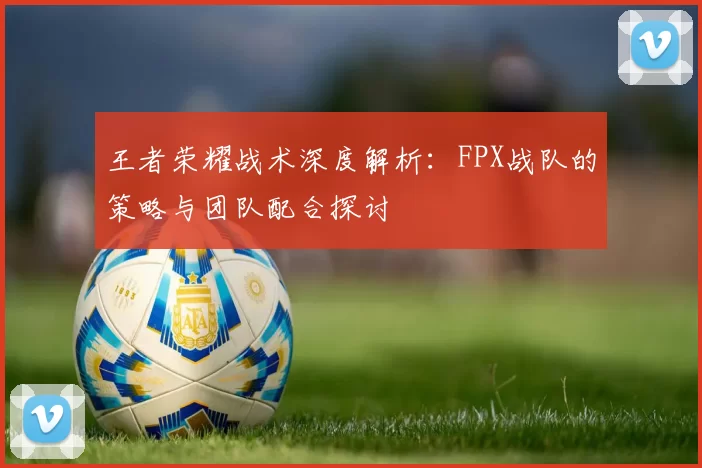 王者荣耀战术深度解析：FPX战队的策略与团队配合探讨