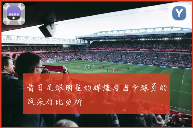 昔日足球明星的辉煌与当今球员的风采对比分析