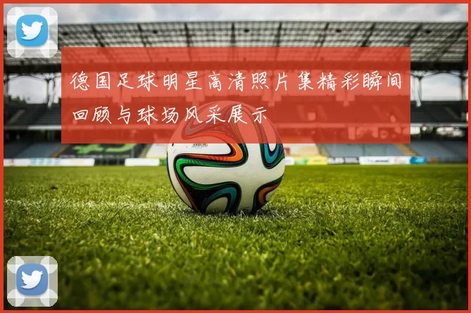 德国足球明星高清照片集精彩瞬间回顾与球场风采展示